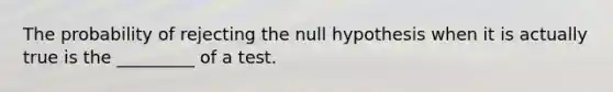 The probability of rejecting the null hypothesis when it is actually true is the _________ of a test.