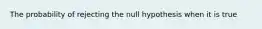 The probability of rejecting the null hypothesis when it is true