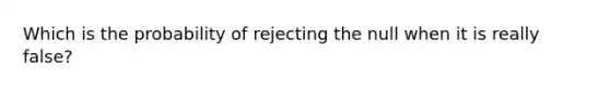 Which is the probability of rejecting the null when it is really false?