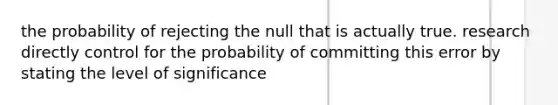 the probability of rejecting the null that is actually true. research directly control for the probability of committing this error by stating the level of significance