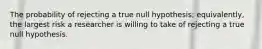 The probability of rejecting a true null hypothesis; equivalently, the largest risk a researcher is willing to take of rejecting a true null hypothesis.