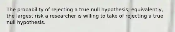 The probability of rejecting a true null hypothesis; equivalently, the largest risk a researcher is willing to take of rejecting a true null hypothesis.