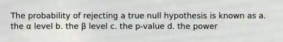 The probability of rejecting a true null hypothesis is known as a. the α level b. the β level c. the p-value d. the power