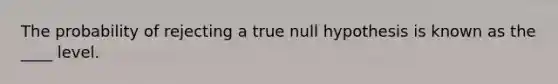 The probability of rejecting a true null hypothesis is known as the ____ level.