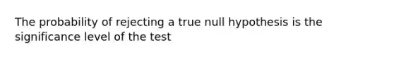 The probability of rejecting a true null hypothesis is the significance level of the test