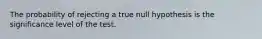 The probability of rejecting a true null hypothesis is the significance level of the test.