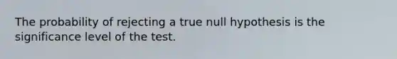 The probability of rejecting a true null hypothesis is the significance level of the test.