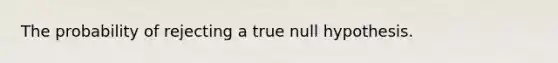 The probability of rejecting a true null hypothesis.