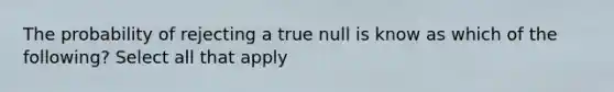 The probability of rejecting a true null is know as which of the following? Select all that apply