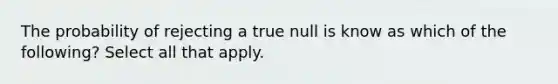 The probability of rejecting a true null is know as which of the following? Select all that apply.