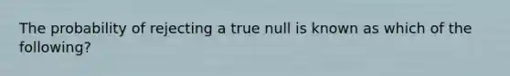 The probability of rejecting a true null is known as which of the following?