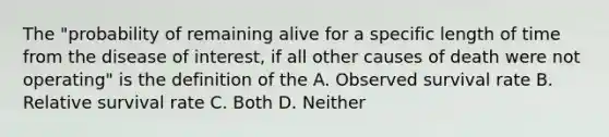 The "probability of remaining alive for a specific length of time from the disease of interest, if all other causes of death were not operating" is the definition of the A. Observed survival rate B. Relative survival rate C. Both D. Neither