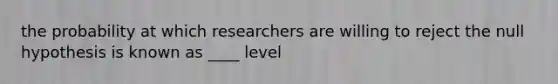 the probability at which researchers are willing to reject the null hypothesis is known as ____ level