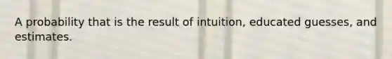 A probability that is the result of intuition, educated guesses, and estimates.