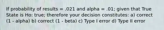 If probability of results = .021 and alpha = .01; given that True State is Ho: true; therefore your decision constitutes: a) correct (1 - alpha) b) correct (1 - beta) c) Type I error d) Type II error