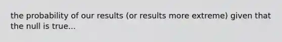 the probability of our results (or results more extreme) given that the null is true...