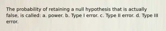 The probability of retaining a null hypothesis that is actually false, is called: a. power. b. Type I error. c. Type II error. d. Type III error.