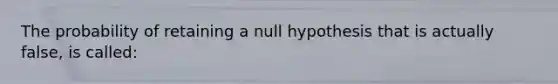 The probability of retaining a null hypothesis that is actually false, is called: