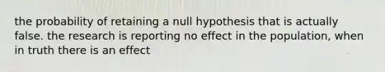 the probability of retaining a null hypothesis that is actually false. the research is reporting no effect in the population, when in truth there is an effect