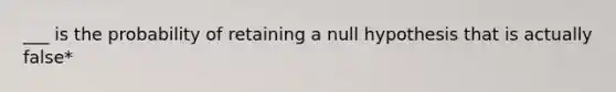 ___ is the probability of retaining a null hypothesis that is actually false*