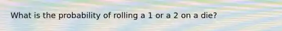 What is the probability of rolling a 1 or a 2 on a die?