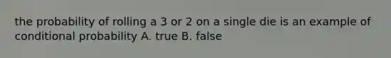 the probability of rolling a 3 or 2 on a single die is an example of conditional probability A. true B. false