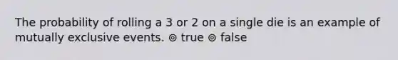 The probability of rolling a 3 or 2 on a single die is an example of mutually exclusive events. ⊚ true ⊚ false