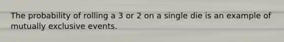 The probability of rolling a 3 or 2 on a single die is an example of mutually exclusive events.