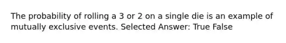 The probability of rolling a 3 or 2 on a single die is an example of mutually exclusive events. Selected Answer: True False