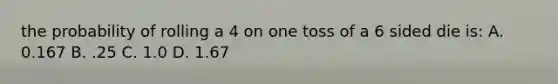 the probability of rolling a 4 on one toss of a 6 sided die is: A. 0.167 B. .25 C. 1.0 D. 1.67