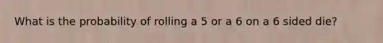 What is the probability of rolling a 5 or a 6 on a 6 sided die?