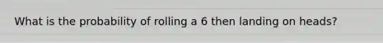 What is the probability of rolling a 6 then landing on heads?