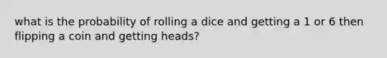 what is the probability of rolling a dice and getting a 1 or 6 then flipping a coin and getting heads?