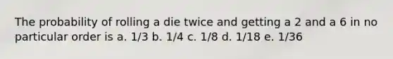 The probability of rolling a die twice and getting a 2 and a 6 in no particular order is a. 1/3 b. 1/4 c. 1/8 d. 1/18 e. 1/36