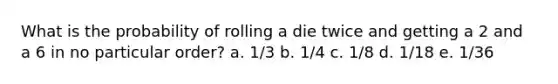 What is the probability of rolling a die twice and getting a 2 and a 6 in no particular order? a. 1/3 b. 1/4 c. 1/8 d. 1/18 e. 1/36