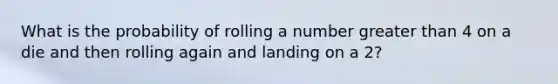 What is the probability of rolling a number greater than 4 on a die and then rolling again and landing on a 2?