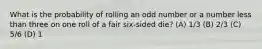 What is the probability of rolling an odd number or a number less than three on one roll of a fair six-sided die? (A) 1/3 (B) 2/3 (C) 5/6 (D) 1