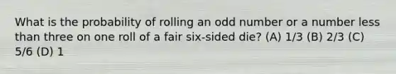 What is the probability of rolling an odd number or a number less than three on one roll of a fair six-sided die? (A) 1/3 (B) 2/3 (C) 5/6 (D) 1