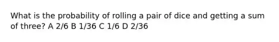 What is the probability of rolling a pair of dice and getting a sum of three? A 2/6 B 1/36 C 1/6 D 2/36