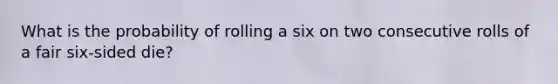 What is the probability of rolling a six on two consecutive rolls of a fair six-sided die?