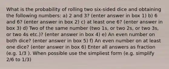 What is the probability of rolling two six-sided dice and obtaining the following numbers: a) 2 and 3? (enter answer in box 1) b) 6 and 6? (enter answer in box 2) c) at least one 6? (enter answer in box 3) d) Two of the same number (two 1s, or two 2s, or two 3s, or two 4s etc.)? (enter answer in box 4) e) An even number on both dice? (enter answer in box 5) f) An even number on at least one dice? (enter answer in box 6) Enter all answers as fraction (e.g. 1/3 ). When possible use the simpliest form (e.g. simplify 2/6 to 1/3)