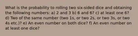 What is the probability to rolling two six-sided dice and obtaining the following numbers: a) 2 and 3 b) 6 and 6? c) at least one 6? d) Two of the same number (two 1s, or two 2s, or two 3s, or two 4s etc.)? e) An even number on both dice? f) An even number on at least one dice?