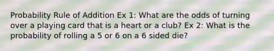 Probability Rule of Addition Ex 1: What are the odds of turning over a playing card that is a heart or a club? Ex 2: What is the probability of rolling a 5 or 6 on a 6 sided die?