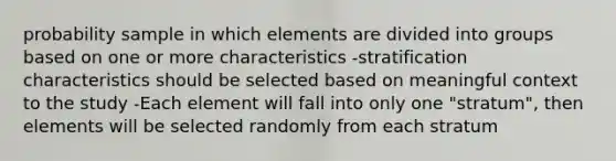 probability sample in which elements are divided into groups based on one or more characteristics -stratification characteristics should be selected based on meaningful context to the study -Each element will fall into only one "stratum", then elements will be selected randomly from each stratum