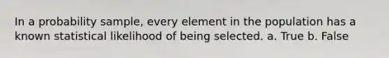 In a probability sample, every element in the population has a known statistical likelihood of being selected. a. True b. False