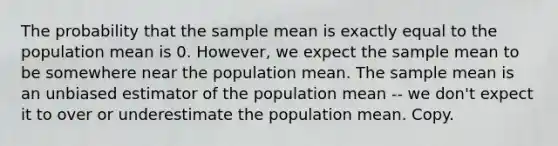 The probability that the sample mean is exactly equal to the population mean is 0. However, we expect the sample mean to be somewhere near the population mean. The sample mean is an unbiased estimator of the population mean -- we don't expect it to over or underestimate the population mean. Copy.