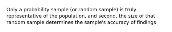 Only a probability sample (or random sample) is truly representative of the population, and second, the size of that random sample determines the sample's accuracy of findings