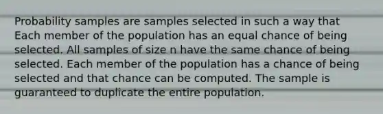 Probability samples are samples selected in such a way that Each member of the population has an equal chance of being selected. All samples of size n have the same chance of being selected. Each member of the population has a chance of being selected and that chance can be computed. The sample is guaranteed to duplicate the entire population.