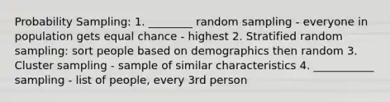 Probability Sampling: 1. ________ random sampling - everyone in population gets equal chance - highest 2. Stratified random sampling: sort people based on demographics then random 3. Cluster sampling - sample of similar characteristics 4. ___________ sampling - list of people, every 3rd person