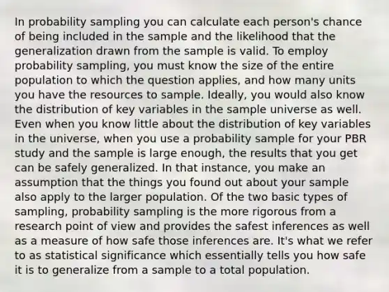 In probability sampling you can calculate each person's chance of being included in the sample and the likelihood that the generalization drawn from the sample is valid. To employ probability sampling, you must know the size of the entire population to which the question applies, and how many units you have the resources to sample. Ideally, you would also know the distribution of key variables in the sample universe as well. Even when you know little about the distribution of key variables in the universe, when you use a probability sample for your PBR study and the sample is large enough, the results that you get can be safely generalized. In that instance, you make an assumption that the things you found out about your sample also apply to the larger population. Of the two basic types of sampling, probability sampling is the more rigorous from a research point of view and provides the safest inferences as well as a measure of how safe those inferences are. It's what we refer to as statistical significance which essentially tells you how safe it is to generalize from a sample to a total population.